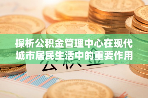 旺苍探析公积金管理中心在现代城市居民生活中的重要作用