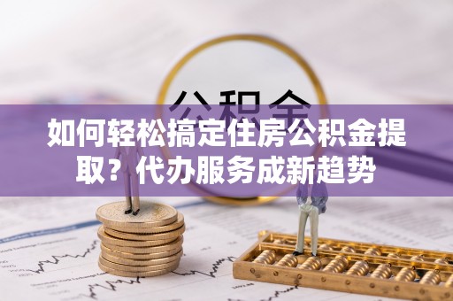 旺苍如何轻松搞定住房公积金提取？代办服务成新趋势