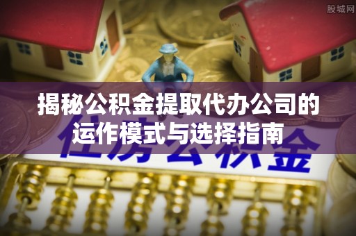旺苍揭秘公积金提取代办公司的运作模式与选择指南