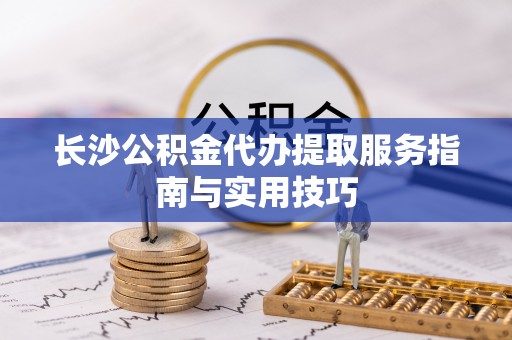 旺苍长沙公积金代办提取服务指南与实用技巧