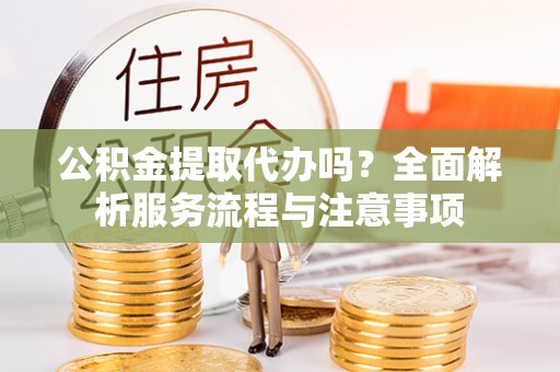 旺苍公积金提取代办吗？全面解析服务流程与注意事项
