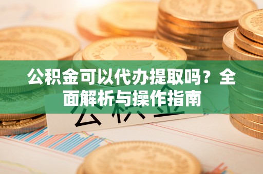 旺苍公积金可以代办提取吗？全面解析与操作指南