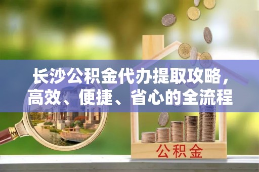 旺苍长沙公积金代办提取攻略，高效、便捷、省心的全流程解析