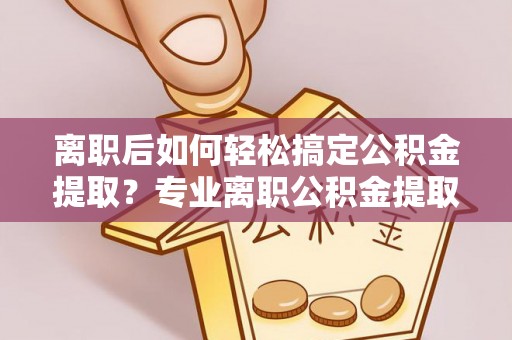旺苍离职后如何轻松搞定公积金提取？专业离职公积金提取代办服务助你一臂之力