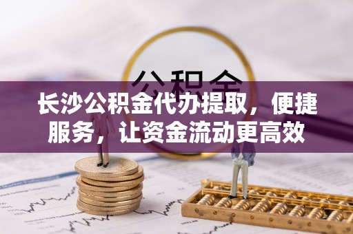 旺苍长沙公积金代办提取，便捷服务，让资金流动更高效